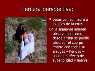 Tercera perspectiva: Jesús con su madre a los pies de la cruz. En la siguiente imagen observamos como desde arriba se puede observar el cuerpo entero con todas su arrugas y heridas y así da un efecto de superioridad y lejanía. 