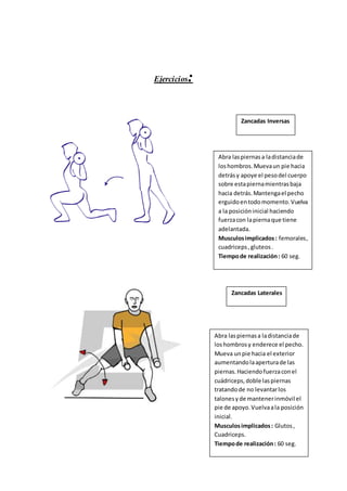 Ejercicios: 
Zancadas Inversas 
Abra las piernas a la distancia de 
los hombros. Mueva un pie hacia 
detrás y apoye el peso del cuerpo 
sobre esta pierna mientras baja 
hacia detrás. Mantenga el pecho 
erguido en todo momento. Vuelva 
a la posición inicial haciendo 
fuerza con la pierna que tiene 
adelantada. 
Musculos implicados : femorales , 
cuadriceps , gluteos . 
Tiempo de realización : 60 seg. 
Zancadas Laterales 
Abra las piernas a la distancia de 
los hombros y enderece el pecho. 
Mueva un pie hacia el exterior 
aumentando la apertura de las 
piernas. Haciendo fuerza con el 
cuádriceps, doble las piernas 
tratando de no levantar los 
talones y de mantener inmóvil el 
pie de apoyo. Vuelva a la posición 
inicial. 
Musculos implicados : Glutos , 
Cuadriceps. 
Tiempo de realización : 60 seg. 
