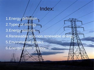 Index:
1.Energy definition.
2.Types of energy.
3.Energy sources.
4.Renewable and non renewable energy.
5.Enviromental impact.
6.Energy power station.
 