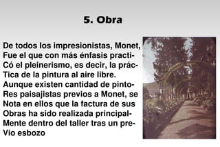 5. Obra
De todos los impresionistas, Monet,
Fue el que con más énfasis practi-
Có el pleinerismo, es decir, la prác-
Tica de la pintura al aire libre.
Aunque existen cantidad de pinto-
Res paisajistas previos a Monet, se
Nota en ellos que la factura de sus
Obras ha sido realizada principal-
Mente dentro del taller tras un pre-
Vio esbozo
 