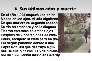 6. Sus últimos años y muerte
En el año 1.908 empezó una enfer-
Medad en los ojos. Al año siguiente
De que muriera su segunda esposa,
Su visión empeoró y se le diagnos-
Ticaron cataratas en ambos ojos.
Después de 2 operaciones de cata-
Ratas, recuperó la vista pero no po-
Día seguir pintando debido a una
Depresión, así que destruyó algu-
nas De sus pinturas. El 5 de diciem-
bre de 1.926 Monet murió en Giverny.
 