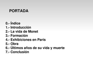 PORTADA
0.- Índice
1.- Introducción
2.- La vida de Monet
3.- Formación
4.- Exhibiciones en París
5.- Obra
6.- Últimos años de su vida y muerte
7.- Conclusión
 