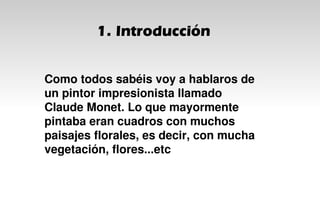1. Introducción
Como todos sabéis voy a hablaros de
un pintor impresionista llamado
Claude Monet. Lo que mayormente
pintaba eran cuadros con muchos
paisajes florales, es decir, con mucha
vegetación, flores...etc
 
