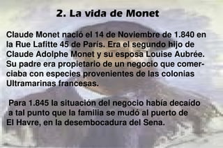 Claude Monet nació el 14 de Noviembre de 1.840 en
la Rue Lafitte 45 de París. Era el segundo hijo de
Claude Adolphe Monet y su esposa Louise Aubrée.
Su padre era propietario de un negocio que comer-
ciaba con especies provenientes de las colonias
Ultramarinas francesas.
Para 1.845 la situación del negocio había decaído
a tal punto que la familia se mudó al puerto de
El Havre, en la desembocadura del Sena.
2. La vida de Monet
 