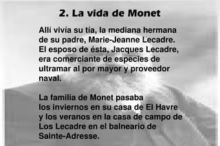 2. La vida de Monet
Allí vivía su tía, la mediana hermana
de su padre, Marie-Jeanne Lecadre.
El esposo de ésta, Jacques Lecadre,
era comerciante de especies de
ultramar al por mayor y proveedor
naval.
La familia de Monet pasaba
los inviernos en su casa de El Havre
y los veranos en la casa de campo de
Los Lecadre en el balneario de
Sainte-Adresse.
 