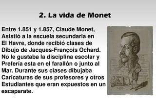 2. La vida de Monet
Entre 1.851 y 1.857, Claude Monet,
Asistió a la escuela secundaria en
El Havre, donde recibió clases de
Dibujo de Jacques-François Ochard.
No le gustaba la disciplina escolar y
Prefería esta en el farallón o junto al
Mar. Durante sus clases dibujaba
Caricaturas de sus profesores y otros
Estudiantes que eran expuestos en un
escaparate.
 