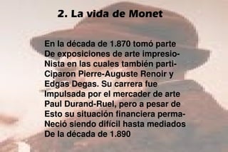 En la década de 1.870 tomó parte
De exposiciones de arte impresio-
Nista en las cuales también parti-
Ciparon Pierre-Auguste Renoir y
Edgas Degas. Su carrera fue
Impulsada por el mercader de arte
Paul Durand-Ruel, pero a pesar de
Esto su situación financiera perma-
Neció siendo difícil hasta mediados
De la década de 1.890
2. La vida de Monet
 