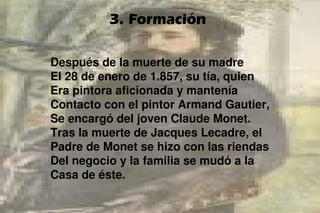 3. Formación
Después de la muerte de su madre
El 28 de enero de 1.857, su tía, quien
Era pintora aficionada y mantenía
Contacto con el pintor Armand Gautier,
Se encargó del joven Claude Monet.
Tras la muerte de Jacques Lecadre, el
Padre de Monet se hizo con las riendas
Del negocio y la familia se mudó a la
Casa de éste.
 