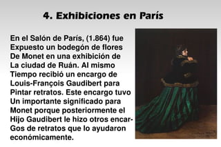 4. Exhibiciones en París
En el Salón de París, (1.864) fue
Expuesto un bodegón de flores
De Monet en una exhibición de
La ciudad de Ruán. Al mismo
Tiempo recibió un encargo de
Louis-François Gaudibert para
Pintar retratos. Este encargo tuvo
Un importante significado para
Monet porque posteriormente el
Hijo Gaudibert le hizo otros encar-
Gos de retratos que lo ayudaron
económicamente.
 