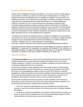 Qué es la piratería de software?
Existen varias modalidades de piratería de software. Lo que hay en común en todas ellas es
que al piratear un software su creador no recibe ninguna compensación por su trabajo. Los
efectos de la Piratería de SoftwareCuando un software es pirateado, los consumidores, los
creadores del mismo y los vendedores son perjudicados. La piratería de software aumenta el
riesgo de que la computadora del consumidor sea dañada por un software defectuoso,
malicioso o infectado con virus u otras amenazas a su seguridad y privacidad. Quien
suministra software defectuoso e ilegal no puede suministrar soporte técnico. El software
pirateado normalmente tiene documentación inadecuada, que no permite a los consumidores
usufructuar todos los beneficios del paquete de software. Además de eso, los consumidores
no tienen la posibilidad de recibir versiones actualizadas del programa y soporte técnico, que
están disponibles para los usuarios legítimamente registrados.
Los efectos de la Piratería de Software Cuando un software es pirateado, los consumidores,
los creadores del mismo y los vendedores son perjudicados. La piratería de software aumenta
el riesgo de que la computadora del consumidor sea dañada por un software defectuoso,
malicioso o infectado con virus u otras amenazas a su seguridad y
privacidad. 14/09/20111Miranda Torres Alejandro Adolfo 21063239APiratería de software
Llamamos piratería de software a la realización de copias ilegales de programa originales o la
falsificación y distribución de imitaciones de productos de software o de versiones no
autorizadas de éstos. La piratería de software también se refiere a la realización de copias no
permitidas, por ejemplo, el caso de un programa prestado por un amigo, etc.

QUE ES LICENCIA?
Una licencia de software es un contrato entre el licenciante (autor/titular de los derechos de
explotación/distribuidor) y el licenciatario del programa informático (usuario consumidor
/usuario profesional o empresa), para utilizar el software cumpliendo una serie de términos y
condiciones establecidas dentro de sus cláusulas.
Las licencias de software pueden establecer entre otras cosas: la cesión de determinados
derechos del propietario al usuario final sobre una o varias copias del programa informático,
los límites en la responsabilidad por fallos, el plazo de cesión de los derechos, el ámbito
geográfico de validez del contrato e incluso pueden establecer determinados compromisos del
usuario final hacia el propietario, tales como la no cesión del programa a terceros o la no
reinstalación del programa en equipos distintos al que se instaló originalmente.
El licenciante o proveedor-licenciante es aquel que provee el software más la licencia al
licenciatario, la cual, le permitirá a este último tener ciertos derechos sobre el software. El rol
de licenciante lo puede ejercer cualquiera de los siguientes actores:
•

Autor: El o conjunto de desarrolladores que crea el software son por antonomasia
quienes en una primera instancia poseen el rol de licenciante al ser los titulares originales
del software.
•

Titular de los derechos de explotación: Es la persona natural o jurídica que recibe una
cesión de los derechos de explotación de forma exclusiva del software desde un tercero,
transformándolo en titular derivado y licenciante del software.

 