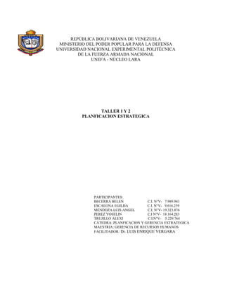 REPÚBLICA BOLIVARIANA DE VENEZUELA
 MINISTERIO DEL PODER POPULAR PARA LA DEFENSA
UNIVERSIDAD NACIONAL EXPERIMENTAL POLITÉCNICA
        DE LA FUERZA ARMADA NACIONAL
              UNEFA - NÚCLEO LARA




                TALLER 1 Y 2
         PLANFICACION ESTRATEGICA




              PARTICIPANTES:
              BECERRA BELEN             C.I. N°V- 7.989.943
              ESCALONA EGILDA           C.I. N°V- 9.616.259
              MENDOZA LUIS ANGEL        C.I. N°V- 19.323.876
              PEREZ YOSELIN             C.I N°V- 18.164.283
              TRUJILLO ALEXI             C.I.N°V- 5.229.764
              CÁTEDRA: PLANFICACION Y GERENCIA ESTRATEGICA
              MAESTRIA: GERENCIA DE RECURSOS HUMANOS
              FACILITADOR: Dr. LUIS ENRIQUE VERGARA
 