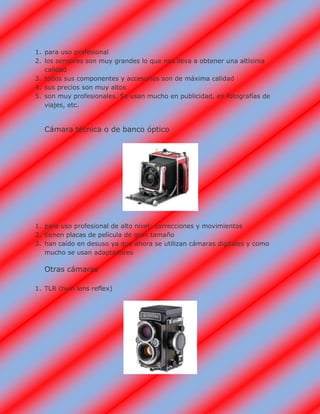 1. para uso profesional
2. los sensores son muy grandes lo que nos lleva a obtener una altísima
calidad
3. todos sus componentes y accesorios son de máxima calidad
4. sus precios son muy altos
5. son muy profesionales. Se usan mucho en publicidad, en fotografías de
viajes, etc.
Cámara técnica o de banco óptico
1. para uso profesional de alto nivel: correcciones y movimientos
2. tienen placas de película de gran tamaño
3. han caído en desuso ya que ahora se utilizan cámaras digitales y como
mucho se usan adaptadores
Otras cámaras
1. TLR (twin lens reflex)
 