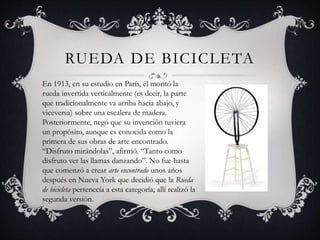 RUEDA DE BICICLETA
En 1913, en su estudio en París, él montó la
rueda invertida verticalmente (es decir, la parte
que tradicionalmente va arriba hacia abajo, y
viceversa) sobre una escalera de madera.
Posteriormente, negó que su invención tuviera
un propósito, aunque es conocida como la
primera de sus obras de arte encontrado.
“Disfruto mirándolas”, afirmó. “Tanto como
disfruto ver las llamas danzando”. No fue hasta
que comenzó a crear arte encontrado unos años
después en Nueva York que decidió que la Rueda
de bicicleta pertenecía a esta categoría; allí realizó la
segunda versión.
 