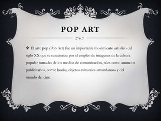 POP ART
 El arte pop (Pop Art) fue un importante movimiento artístico del
siglo XX que se caracteriza por el empleo de imágenes de la cultura
popular tomadas de los medios de comunicación, tales como anuncios
publicitarios, comic books, objetos culturales «mundanos» y del
mundo del cine.
 