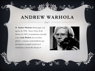 ANDREW WARHOLA
 Andrew Warhola (Pittsburgh, 6 de
agosto de 1928 - Nueva York, 22 de
febrero de 1987), comúnmente conocido
como Andy Warhol, fue un artista
plástico y cineasta estadounidense que
desempeñó un papel crucial en el
nacimiento y desarrollo del pop art
 