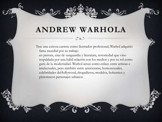 ANDREW WARHOLA
Tras una exitosa carrera como ilustrador profesional, Warhol adquirió
fama mundial por su trabajo
en pintura, cine de vanguardia y literatura, notoriedad que vino
respaldada por una hábil relación con los medios y por su rol como
gurú de la modernidad. Warhol actuó como enlace entre artistas e
intelectuales, pero también entre aristócratas, homosexuales,
celebridades deHollywood, drogadictos, modelos, bohemios y
pintorescos personajes urbanos.
 