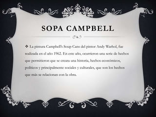 SOPA CAMPBELL
 La pintura Campbell’s Soup Cans del pintor Andy Warhol, fue
realizada en el año 1962. En este año, ocurrieron una serie de hechos
que permitieron que se creara una historia, hechos económicos,
políticos y principalmente sociales y culturales, que son los hechos
que más se relacionan con la obra.
 