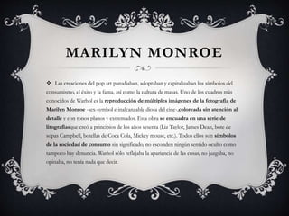 MARILYN MONROE
 Las creaciones del pop art parodiaban, adoptaban y capitalizaban los símbolos del
consumismo, el éxito y la fama, así como la cultura de masas. Uno de los cuadros más
conocidos de Warhol es la reproducción de múltiples imágenes de la fotografía de
Marilyn Monroe -sex-symbol e inalcanzable diosa del cine-,coloreada sin atención al
detalle y con tonos planos y extremados. Esta obra se encuadra en una serie de
litografíasque creó a principios de los años sesenta (Liz Taylor, James Dean, bote de
sopas Campbell, botellas de Coca Cola, Mickey mouse, etc.). Todos ellos son símbolos
de la sociedad de consumo sin significado, no esconden ningún sentido oculto como
tampoco hay denuncia. Warhol sólo reflejaba la apariencia de las cosas, no juzgaba, no
opinaba, no tenía nada que decir.
 