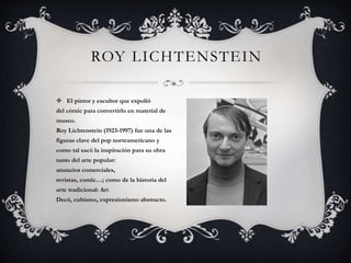 ROY LICHTENSTEIN
 El pintor y escultor que expolió
del cómic para convertirlo en material de
museo.
Roy Lichtenstein (1923-1997) fue una de las
figuras clave del pop norteamericano y
como tal sacó la inspiración para su obra
tanto del arte popular:
anuncios comerciales,
revistas, comic…; como de la historia del
arte tradicional: Art
Decó, cubismo, expresionismo abstracto.
 