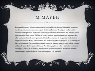 M MAYBE
Empleando colores primarios y contornos negros bien definidos, elabora las imágenes
mediante entramados de puntos según el sistema llamado Benday, lo cual acercó al
artista a reinterpretar la tradicional creación pictórica del Puntillismo. Lo anterior puede
observarse en obras como “M-Maybe”, cuya imagen fue tomada de una historieta. En
ella, Lichtenstein aísla una representación de la secuencia de imágenes, trasladándola
ampliada al lienzo. Calca los contornos del modelo elegido, los proyecta en el lienzo y los
fija con un pincel. Con plantillas realiza la trama en algunos lugares, o en todo el cuadro,
utilizando para ello los puntos Benday. Por último, aplica el color y pinta los contornos
de negro. A través de su pintura, Lichtenstein buscaba mostrar el desafío del hombre
moderno para poder distinguir entre las imágenes y la realidad.
 