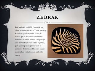 ZEBRAK
Fue realizada en 1939. Es una de las
obras más destacadas de Victor Vasarely.
En ella se puede apreciar el uso de
curvas que le dan un movimiento al
conjunto de líneas blancas y negras que
está inspirado en unas cebras jugando,
para que se pueda apreciar bien el
contraste de las líneas blancas y negras
estas se han pintado sobre un fondo
negro.
 