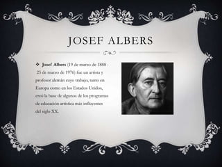 JOSEF ALBERS
 Josef Albers (19 de marzo de 1888 -
25 de marzo de 1976) fue un artista y
profesor alemán cuyo trabajo, tanto en
Europa como en los Estados Unidos,
creó la base de algunos de los programas
de educación artística más influyentes
del siglo XX.
 