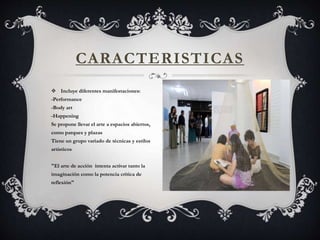 CARACTERISTICAS
 Incluye diferentes manifestaciones:
-Performance
-Body art
-Happening
Se propone llevar el arte a espacios abiertos,
como parques y plazas
Tiene un grupo variado de técnicas y estilos
artisticos
"El arte de acción intenta activar tanto la
imaginación como la potencia crítica de
reflexión"
 
