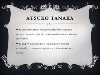 ATSUKO TANAKA
 Es una de las artistas más reconocidas de la vanguardia
japonesa, formando parte del movimiento Gutai entre los años
1955 y 1965.
 El grupo Gutai nace tras la segunda guerra mundial
rechazando el comunismo capitalista y realizando acciones
irónicas
 