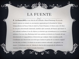 LA FUENTE
 La Fuente (1917) es una obra de arte atribuida a Marcel Duchamp. En ese año
intentó exponer un urinario en una muestra organizada por la Sociedad de Artistas
Independientes de Nueva York, lo tituló La Fuente (Fountain) y lo firmó como «R. Mutt».
Es una pieza denominada readymade, (también objeto encontrado, del francés objet trouvé)2 el
arte realizado mediante el uso de objetos ya existentes que normalmente no se consideran
artísticos. Con esta obra, Duchamp inició una auténtica revolución en el mundo del arte
(introduciendo el vanguardismo) al demostrar que cualquier objeto mundano podía
considerarse una obra de arte con tal de que el artista lo quitara de su contexto original
(en este caso, un baño) y lo situara en un nuevo contexto adecuado -una galería o un
museo- y la declarara como tal. Además, la obra ha sido interpretada de infinidad de
maneras, incluso como órganos sexuales femeninos.
 