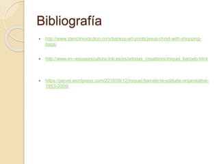 Bibliografía
 http://www.stencilrevolution.com/banksy-art-prints/jesus-christ-with-shopping-
bags/
 http://www.xn--espaaescultura-tnb.es/es/artistas_creadores/miquel_barcelo.html
 https://jaevel.wordpress.com/2010/09/12/miquel-barcelo-la-solitude-organisative-
1983-2009/
 