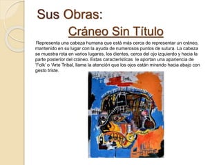 Sus Obras:
Cráneo Sin Título
Representa una cabeza humana que está más cerca de representar un cráneo,
mantenido en su lugar con la ayuda de numerosos puntos de sutura. La cabeza
se muestra rota en varios lugares, los dientes, cerca del ojo izquierdo y hacia la
parte posterior del cráneo. Estas características le aportan una apariencia de
‘Folk’ o ‘Arte Tribal, llama la atención que los ojos están mirando hacia abajo con
gesto triste.
 