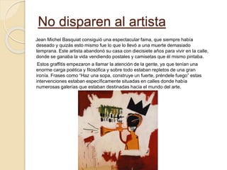 No disparen al artista
Jean Michel Basquiat consiguió una espectacular fama, que siempre había
deseado y quizás esto mismo fue lo que lo llevó a una muerte demasiado
temprana. Este artista abandonó su casa con diecisiete años para vivir en la calle,
donde se ganaba la vida vendiendo postales y camisetas que él mismo pintaba.
Estos graffitis empezaron a llamar la atención de la gente, ya que tenían una
enorme carga poética y filosófica y sobre todo estaban repletos de una gran
ironía. Frases como “Haz una sopa, construye un fuerte, préndele fuego” estas
intervenciones estaban específicamente situadas en calles donde había
numerosas galerías que estaban destinadas hacia el mundo del arte.
 