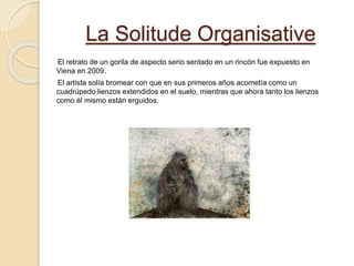 La Solitude Organisative
El retrato de un gorila de aspecto serio sentado en un rincón fue expuesto en
Viena en 2009.
El artista solía bromear con que en sus primeros años acometía como un
cuadrúpedo lienzos extendidos en el suelo, mientras que ahora tanto los lienzos
como él mismo están erguidos.
 