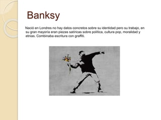 Banksy
Nació en Londres no hay datos concretos sobre su identidad pero su trabajo, en
su gran mayoría eran piezas satíricas sobre política, cultura pop, moralidad y
etnias. Combinaba escritura con graffiti.
 
