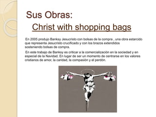 Sus Obras:
Christ with shopping bags
En 2005 produjo Banksy Jesucristo con bolsas de la compra , una obra estarcido
que representa Jesucristo crucificado y con los brazos extendidos
sosteniendo bolsas de compra.
En este trabajo de Banksy es criticar a la comercialización en la sociedad y en
especial de la Navidad. En lugar de ser un momento de centrarse en los valores
cristianos de amor, la caridad, la compasión y el perdón.
 