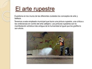 El arte rupestre
Cuestiona en los muros de las diferentes ciudades los conceptos de arte y
belleza.
Tenemos a este empleado municipal que borra una pintura rupestre, una crítica a
las ordenanzas en contra del arte callejero. Las pinturas rupestres son la
manifestación artística más antigua de la humanidad al igual que los grafitis lo
son ahora.
 