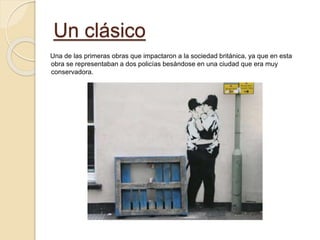 Un clásico
Una de las primeras obras que impactaron a la sociedad británica, ya que en esta
obra se representaban a dos policías besándose en una ciudad que era muy
conservadora.
 