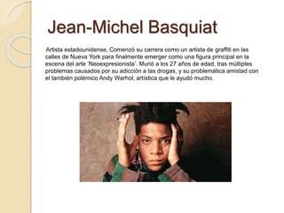 Jean-Michel Basquiat
Artista estadounidense, Comenzó su carrera como un artista de graffiti en las
calles de Nueva York para finalmente emerger como una figura principal en la
escena del arte ‘Neoexpresionista’. Murió a los 27 años de edad, tras múltiples
problemas causados por su adicción a las drogas, y su problemática amistad con
el también polémico Andy Warhol, artística que le ayudó mucho.
 