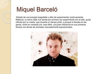 Miquel Barceló
Dotado de una energía inagotable y afán de experimentar continuamente.
Mallorca, su tierra natal, fue donde por primera vez experimentó con el arte, quizá
influido por su madre, que durante un tiempo pintó, o porque lo llevaba en los
genes, entró en contacto con Joan Miró, una gran influencia en sus primeros
lienzos con temas de animales marcadamente expresionistas.
 