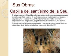 Sus Obras:
Capilla del santísimo de la Seu.
El artista mallorquín Miquel Barceló ha creado una obra grandiosa que recrea de
forma iconográfica, a través de un fondo marino, la multiplicación de los panes y
los peces y las bodas de Caná, en torno al Cristo resucitado. El material
empleado en esta magna obra, plagada de dificultades técnicas, fue la arcilla.
Todo ello en una Capilla de arquitectónica traza gótica que pertenece al núcleo
más antiguo de la fábrica catedralicia, procedente del siglo XIV.
 