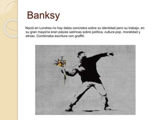 Banksy
Nació en Londres no hay datos concretos sobre su identidad pero su trabajo, en
su gran mayoría eran piezas satíricas sobre política, cultura pop, moralidad y
etnias. Combinaba escritura con graffiti.
 