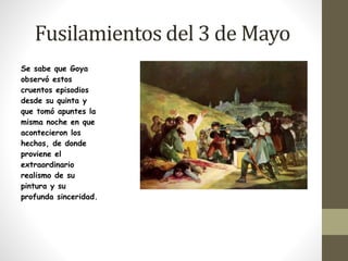 Fusilamientos del 3 de Mayo 
Se sabe que Goya 
observó estos 
cruentos episodios 
desde su quinta y 
que tomó apuntes la 
misma noche en que 
acontecieron los 
hechos, de donde 
proviene el 
extraordinario 
realismo de su 
pintura y su 
profunda sinceridad. 
 