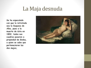 La Maja desnuda 
Se ha especulado 
con que la retratada 
sea la Duquesa de 
Alba, pues a la 
muerte de ésta en 
1802, todos sus 
cuadros pasaron a 
propiedad de Godoy, 
a quien se sabe que 
pertenecieron las 
dos majas, 
 