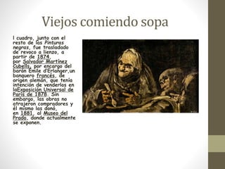 Viejos comiendo sopa 
l cuadro, junto con el 
resto de las Pinturas 
negras, fue trasladado 
de revoco a lienzo, a 
partir de 1874, 
por Salvador Martínez 
Cubells, por encargo del 
barón Émile d’Erlanger,un 
banquero francés, de 
origen alemán, que tenía 
intención de venderlos en 
laExposición Universal de 
París de 1878. Sin 
embargo, las obras no 
atrajeron compradores y 
él mismo las donó, 
en 1881, al Museo del 
Prado, donde actualmente 
se exponen. 
 
