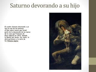 Saturno devorando a su hijo 
El cuadro Saturno devorando a un 
hijo es una de las pinturas 
al óleo sobre revoco que formó 
parte de la decoración de los muros 
de la casa que Francisco de 
Goya adquirió en 1819, llamada 
la Quinta del Sordo. Por tanto, la 
obra pertenece a la serie de 
las Pinturas negras. 
 