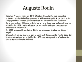Auguste Rodín 
Escultor francés, nació en 1840 Meudon, Francia.Por sus modestos 
orígenes, se vio obligado a ganarse la vida como ayudante de decoración, 
compaginado el trabajo profesional con su dedicación a la escultura. 
Su primera obra, El hombre de la nariz rota, tuvo muy malas críticas en 
el Salón de 1864, hasta el punto de ser rechazado por considerarse 
inacabada e incompleta. 
En 1875 emprendió un viaje a Italia para conocer la obre de Miguel 
Ángel. 
El resultado de su contacto con el genio del Renacimiento fue la Edad del 
bronce presentada en el Salón de 1877, que desagradó profundamente 
por su extraordinario realismo. 
 