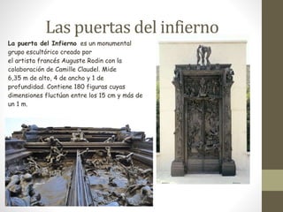 Las puertas del infierno 
La puerta del Infierno es un monumental 
grupo escultórico creado por 
el artista francés Auguste Rodin con la 
colaboración de Camille Claudel. Mide 
6,35 m de alto, 4 de ancho y 1 de 
profundidad. Contiene 180 figuras cuyas 
dimensiones fluctúan entre los 15 cm y más de 
un 1 m. 
 
