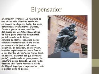 El pensador 
El pensador (francés: Le Penseur) es 
una de las más famosas esculturas 
en bronce de Auguste Rodin. La pieza, 
denominada originalmente El poeta, 
formaba parte de una comisión 
del Museo de las Artes Decorativas 
de París para crear un monumental 
portal basado en la Divina 
comedia de Dante. Cada una de las 
estatuas representaba a uno de los 
personajes principales del poema 
alegórico. El pensador, en su origen, 
buscaba representar a Dante frente 
a Las Puertas del Infierno (como llamó, 
en efecto, al portal del que formaría 
parte), ponderando su gran poema. La 
escultura es un desnudo, ya que Rodin 
deseaba una figura heroica al estilo 
de Miguel Ángel para representar tanto 
el pensar como la poesía. 
 