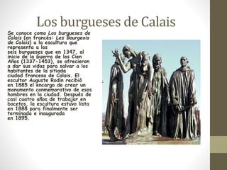 Los burgueses de Calais 
Se conoce como Los burgueses de 
Calais (en francés: Les Bourgeois 
de Calais) a la escultura que 
representa a los 
seis burgueses que en 1347, al 
inicio de la Guerra de los Cien 
Años (1337-1453), se ofrecieron 
a dar sus vidas para salvar a los 
habitantes de la sitiada 
ciudad francesa de Calais. El 
escultor Auguste Rodin recibió 
en 1885 el encargo de crear un 
monumento conmemorativo de esos 
hombres en la ciudad. Después de 
casi cuatro años de trabajar en 
bocetos, la escultura estuvo lista 
en 1888 para finalmente ser 
terminada e inaugurada 
en 1895. 
 