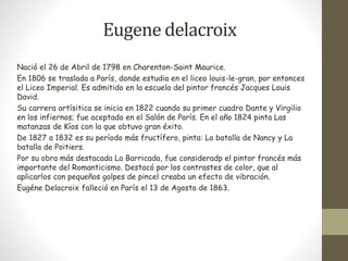 Eugene delacroix 
Nació el 26 de Abril de 1798 en Charenton-Saint Maurice. 
En 1806 se traslada a París, donde estudia en el liceo louis-le-gran, por entonces 
el Liceo Imperial. Es admitido en la escuela del pintor francés Jacques Louis 
David. 
Su carrera artísitica se inicia en 1822 cuando su primer cuadro Dante y Virgilio 
en los infiernos; fue aceptado en el Salón de París. En el año 1824 pinta Las 
matanzas de Kíos con la que obtuvo gran éxito. 
De 1827 a 1832 es su período más fructífero, pinta: La batalla de Nancy y La 
batalla de Poitiers. 
Por su obra más destacada La Barricada, fue consideradp el pintor francés más 
importante del Romanticismo. Destacó por los contrastes de color, que al 
aplicarlos con pequeños golpes de pincel creaba un efecto de vibración. 
Eugéne Delacroix falleció en París el 13 de Agosto de 1863. 
 